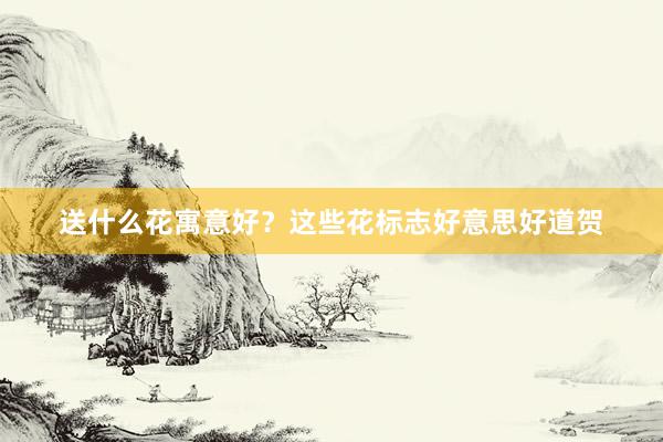 送什么花寓意好？这些花标志好意思好道贺